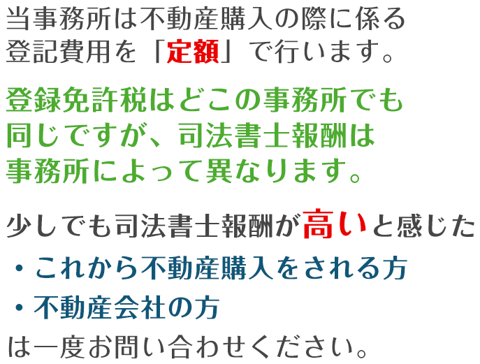 当事務所は不動産購入の際に係る登記費用を「定額」で行います。登録免許税はどこの事務所でも同じですが、司法書士報酬は事務所によって異なります。少しでも司法書士報酬が高いと感じた・これから不動産購入をされる方・不動産会社の方は一度お問い合わせください。